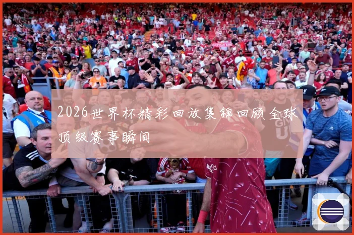 2026世界杯精彩回放集锦回顾全球顶级赛事瞬间