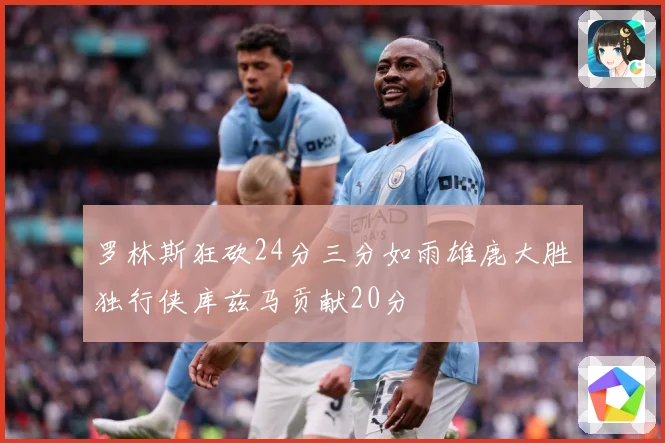 罗林斯狂砍24分三分如雨雄鹿大胜独行侠库兹马贡献20分