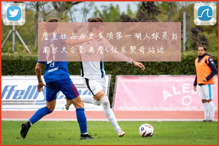 詹皇独占历史多项第一湖人球员打高尔夫合影老詹C位东契奇站边