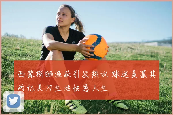 西蒙斯晒渔获引发热议 球迷羡慕其两亿美刀生活快意人生