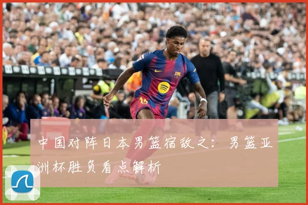 中国对阵日本男篮宿敌之：男篮亚洲杯胜负看点解析