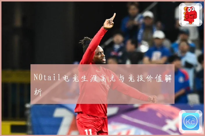 N0tail电竞生涯高光与竞技价值解析