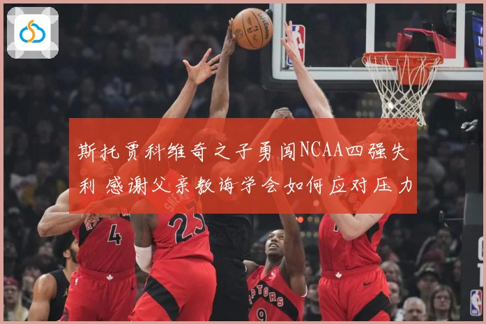 斯托贾科维奇之子勇闯NCAA四强失利 感谢父亲教诲学会如何应对压力