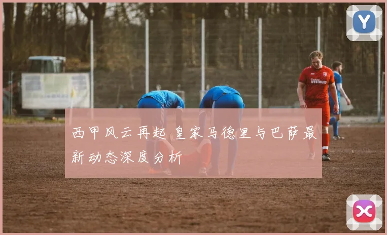 西甲风云再起 皇家马德里与巴萨最新动态深度分析