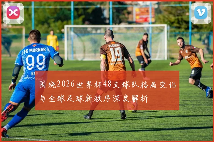 围绕2026世界杯48支球队格局变化与全球足球新秩序深度解析