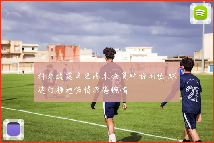 科尔透露库里尚未恢复对抗训练 球迷对穆迪伤情深感惋惜