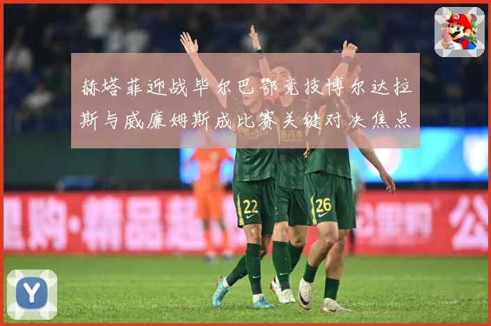 赫塔菲迎战毕尔巴鄂竞技博尔达拉斯与威廉姆斯成比赛关键对决焦点战术观察