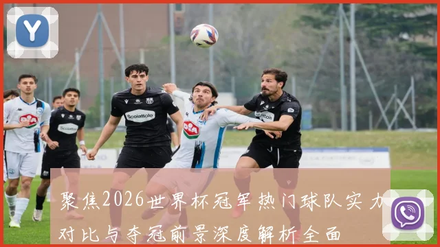聚焦2026世界杯冠军热门球队实力对比与夺冠前景深度解析全面