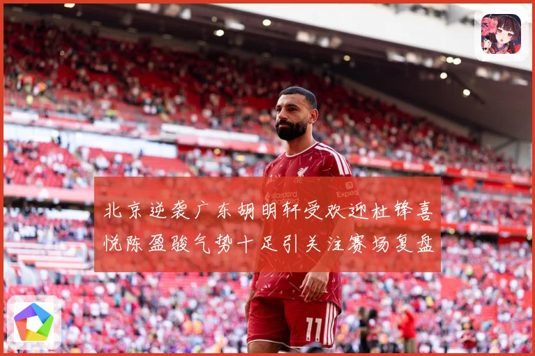 北京逆袭广东胡明轩受欢迎杜锋喜悦陈盈骏气势十足引关注赛场复盘