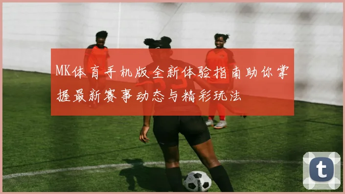 MK体育手机版全新体验指南助你掌握最新赛事动态与精彩玩法