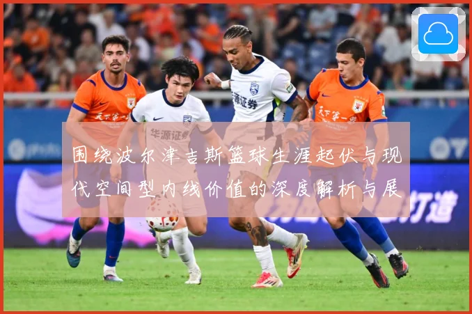 围绕波尔津吉斯篮球生涯起伏与现代空间型内线价值的深度解析与展望