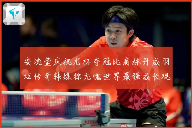 安洗莹庆祝尤杯夺冠比肩林丹成羽坛传奇韩媒称无愧世界最强成长观察