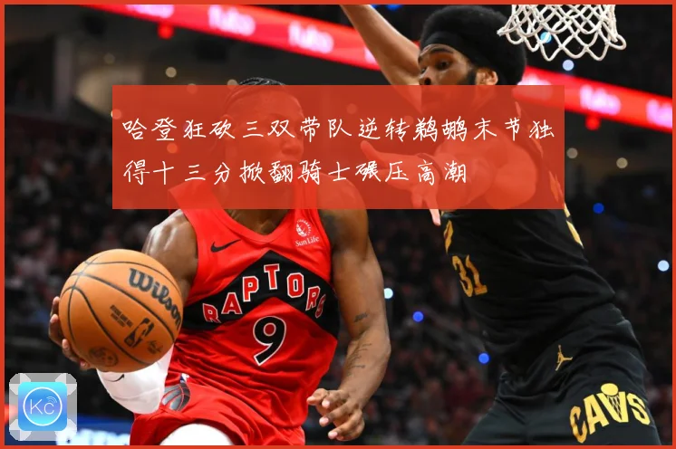 哈登狂砍三双带队逆转鹈鹕末节独得十三分掀翻骑士碾压高潮