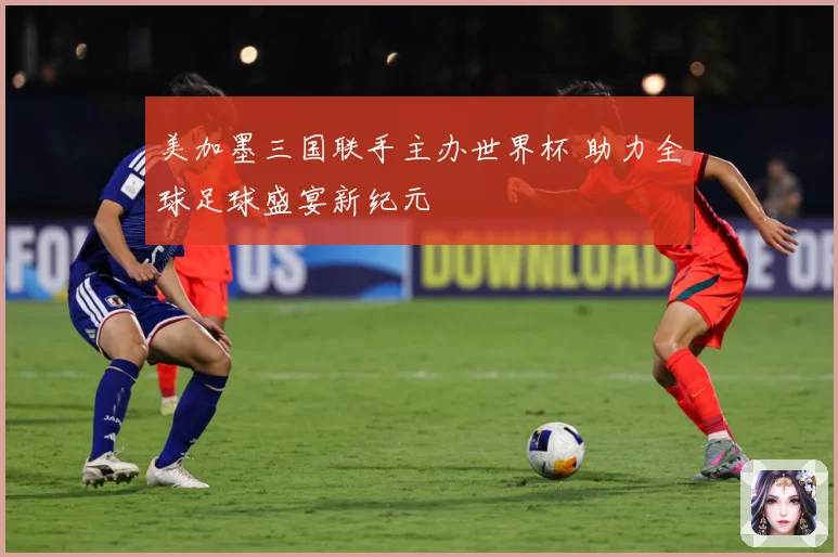 美加墨三国联手主办世界杯 助力全球足球盛宴新纪元