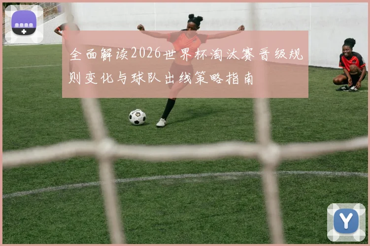 全面解读2026世界杯淘汰赛晋级规则变化与球队出线策略指南