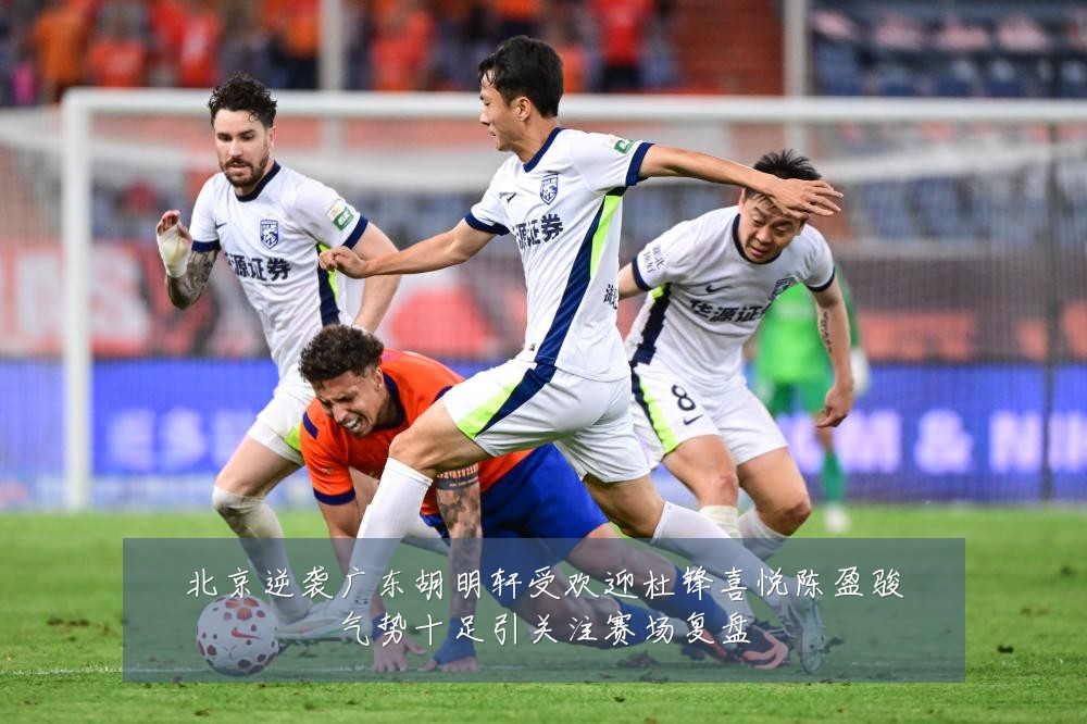 北京逆袭广东胡明轩受欢迎杜锋喜悦陈盈骏气势十足引关注赛场复盘