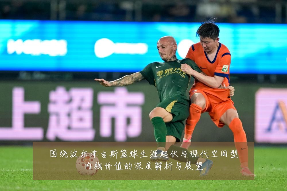 围绕波尔津吉斯篮球生涯起伏与现代空间型内线价值的深度解析与展望